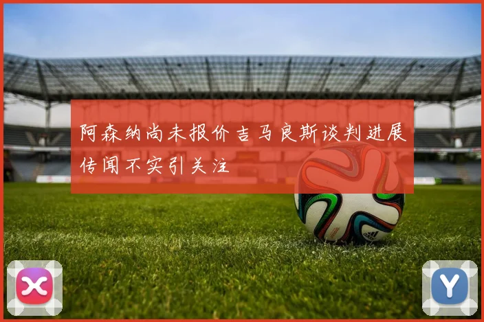 阿森纳尚未报价吉马良斯谈判进展传闻不实引关注
