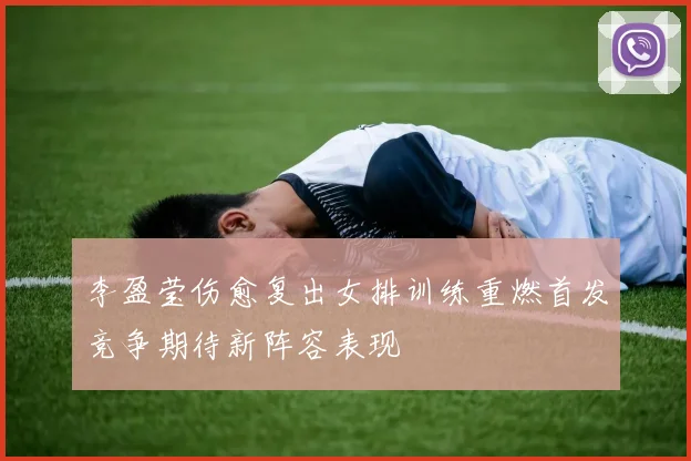 李盈莹伤愈复出女排训练重燃首发竞争期待新阵容表现