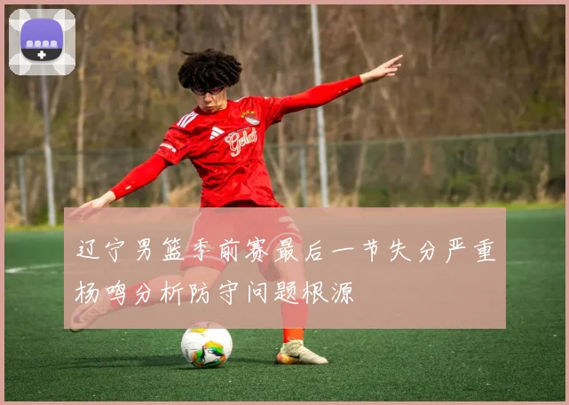辽宁男篮季前赛最后一节失分严重杨鸣分析防守问题根源