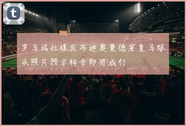 罗马诺社媒发布迪奥曼德穿皇马球衣照片预示转会即将成行