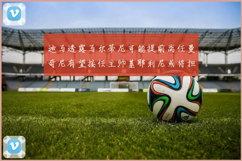 迪马透露马尔蒂尼可能提前离任曼奇尼有望接任主帅基耶利尼或将担任总监