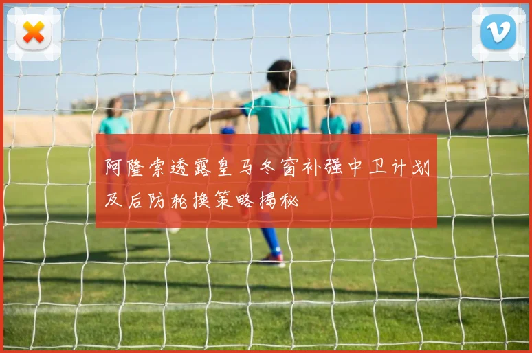 阿隆索透露皇马冬窗补强中卫计划及后防轮换策略揭秘