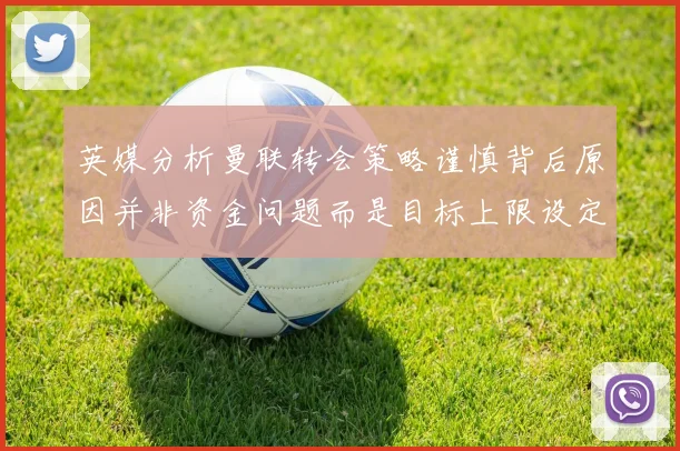 英媒分析曼联转会策略谨慎背后原因并非资金问题而是目标上限设定
