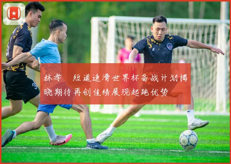 林孝埈短道速滑世界杯备战计划揭晓期待再创佳绩展现起跑优势