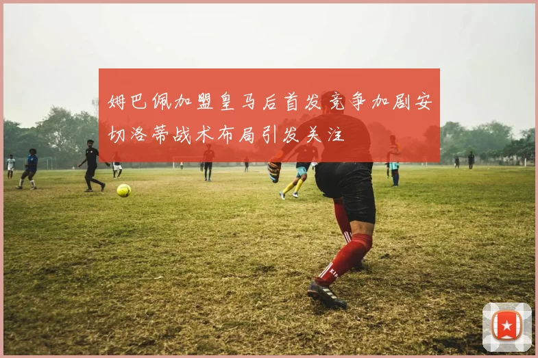 姆巴佩加盟皇马后首发竞争加剧安切洛蒂战术布局引发关注