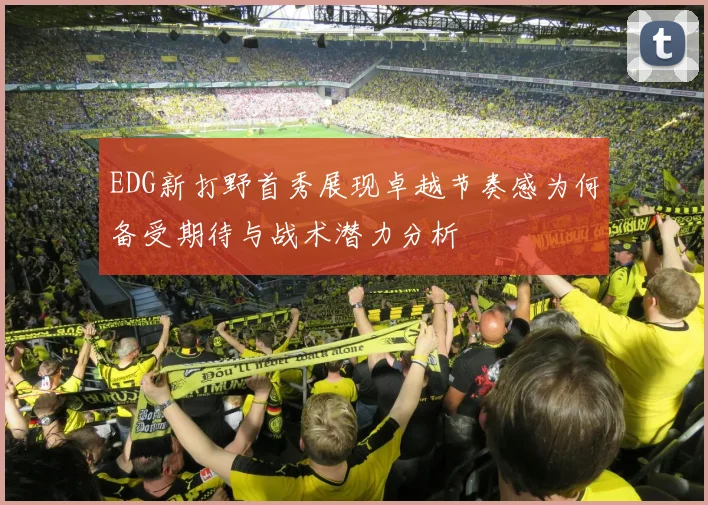 EDG新打野首秀展现卓越节奏感为何备受期待与战术潜力分析